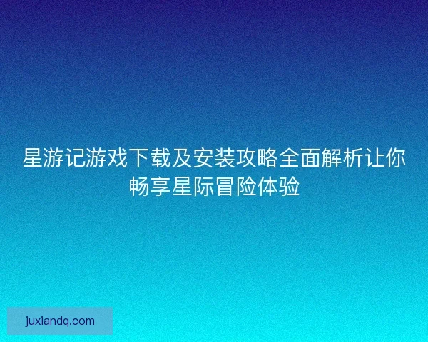 星游记游戏下载及安装攻略全面解析让你畅享星际冒险体验