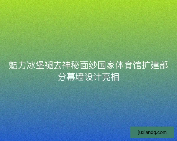 魅力冰堡褪去神秘面纱国家体育馆扩建部分幕墙设计亮相