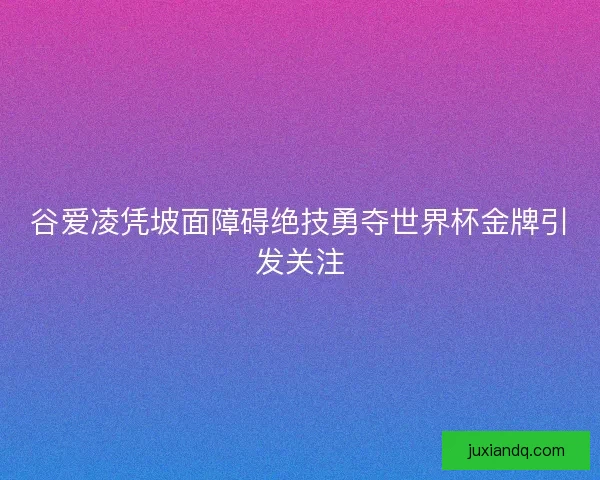 谷爱凌凭坡面障碍绝技勇夺世界杯金牌引发关注