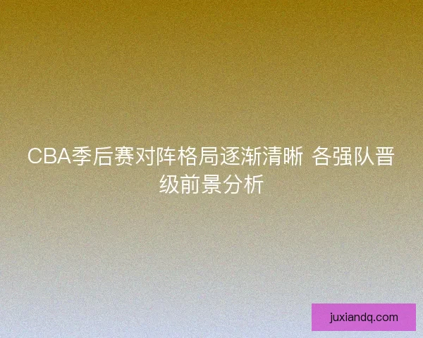 CBA季后赛对阵格局逐渐清晰 各强队晋级前景分析