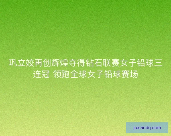 巩立姣再创辉煌夺得钻石联赛女子铅球三连冠 领跑全球女子铅球赛场