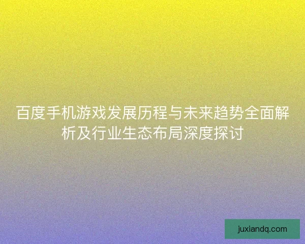 百度手机游戏发展历程与未来趋势全面解析及行业生态布局深度探讨