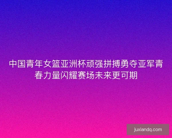 中国青年女篮亚洲杯顽强拼搏勇夺亚军青春力量闪耀赛场未来更可期