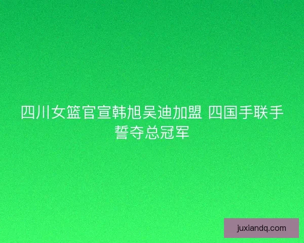 四川女篮官宣韩旭吴迪加盟 四国手联手誓夺总冠军