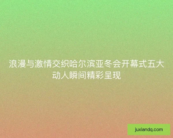 浪漫与激情交织哈尔滨亚冬会开幕式五大动人瞬间精彩呈现