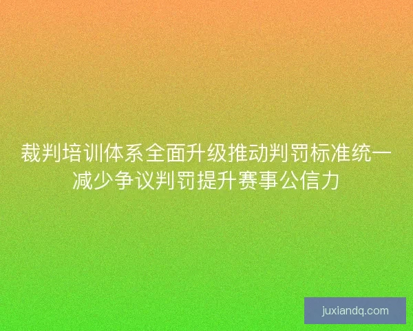 裁判培训体系全面升级推动判罚标准统一减少争议判罚提升赛事公信力