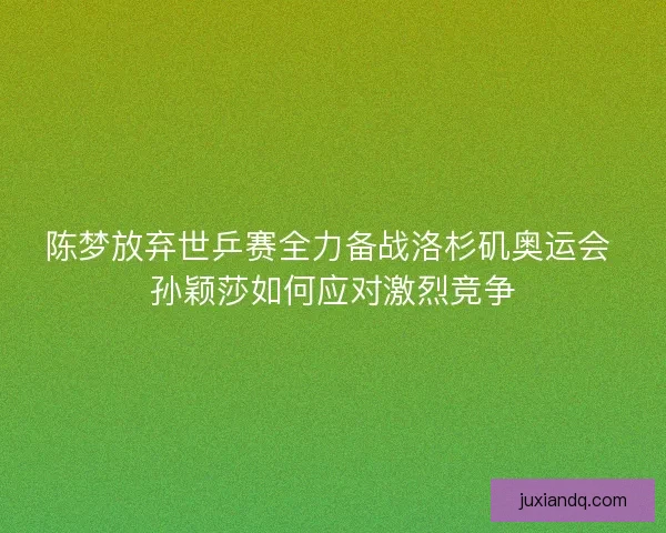 陈梦放弃世乒赛全力备战洛杉矶奥运会 孙颖莎如何应对激烈竞争