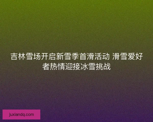 吉林雪场开启新雪季首滑活动 滑雪爱好者热情迎接冰雪挑战