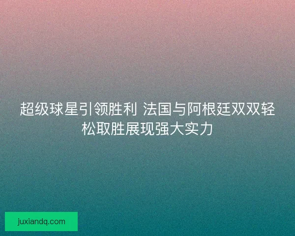 超级球星引领胜利 法国与阿根廷双双轻松取胜展现强大实力 超级球星引领胜利 法国与阿根廷双双轻松取胜展现强大实力