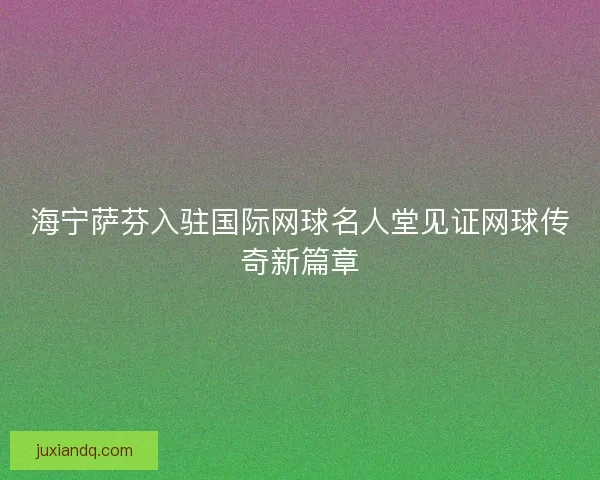 海宁萨芬入驻国际网球名人堂见证网球传奇新篇章 海宁萨芬入驻国际网球名人堂见证网球传奇新篇章