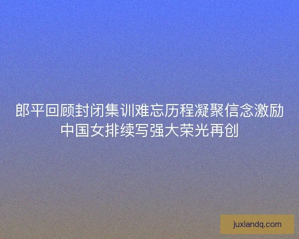 郎平回顾封闭集训难忘历程凝聚信念激励中国女排续写强大荣光再创 郎平回顾封闭集训难忘历程凝聚信念激励中国女排续写强大荣光再创