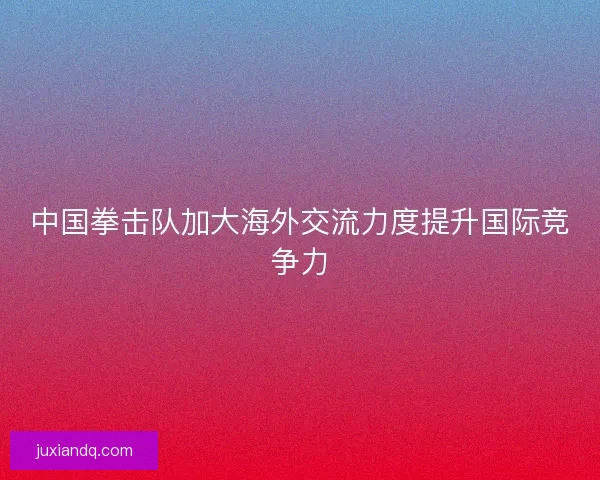 中国拳击队加大海外交流力度提升国际竞争力