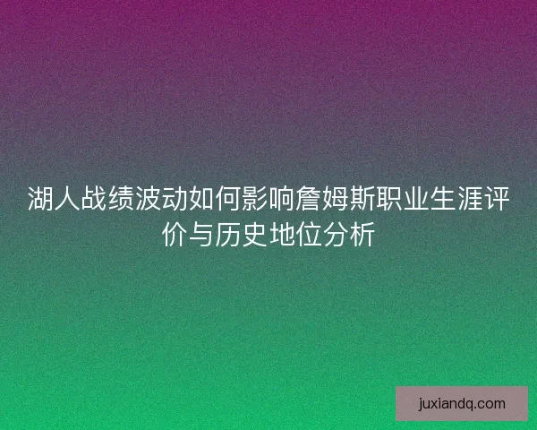 湖人战绩波动如何影响詹姆斯职业生涯评价与历史地位分析 湖人战绩波动如何影响詹姆斯职业生涯评价与历史地位分析