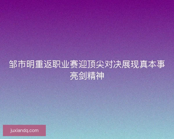 邹市明重返职业赛迎顶尖对决展现真本事亮剑精神