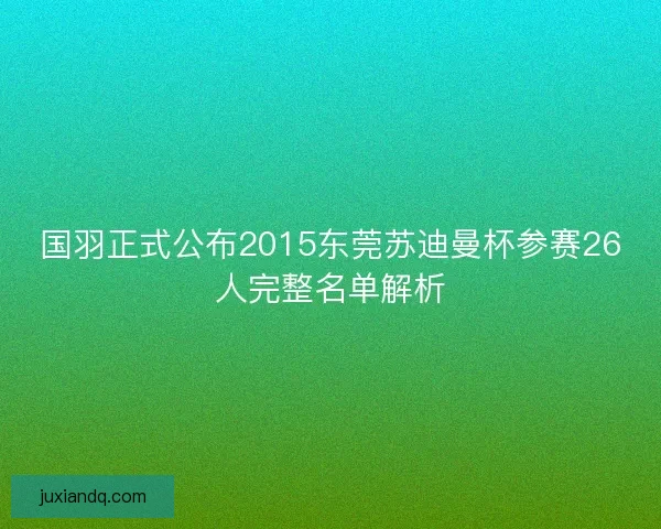 国羽正式公布2015东莞苏迪曼杯参赛26人完整名单解析